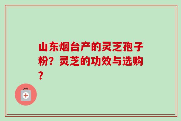 山东烟台产的灵芝孢子粉?灵芝的功效与选购? 山东烟台产的灵芝孢子粉?灵芝的功效与选购?