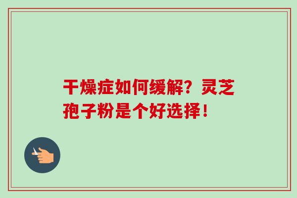 干燥症如何缓解?灵芝孢子粉是个好选择! 干燥症如何缓解?灵芝孢子粉是个好选择!