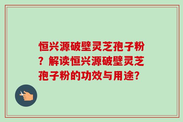 恒兴源破壁灵芝孢子粉？解读恒兴源破壁灵芝孢子粉的功效与用途？