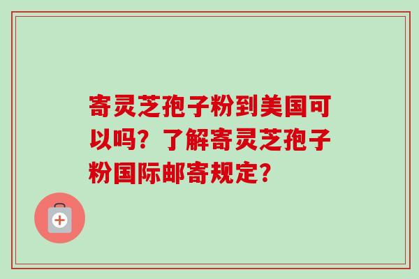 寄灵芝孢子粉到美国可以吗？了解寄灵芝孢子粉国际邮寄规定？