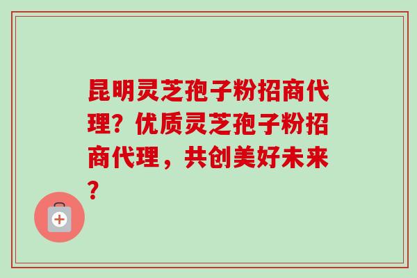 昆明灵芝孢子粉招商代理？优质灵芝孢子粉招商代理，共创美好未来？