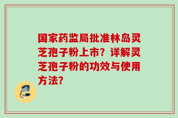 国家药监局批准林岛灵芝孢子粉上市？详解灵芝孢子粉的功效与使用方法？