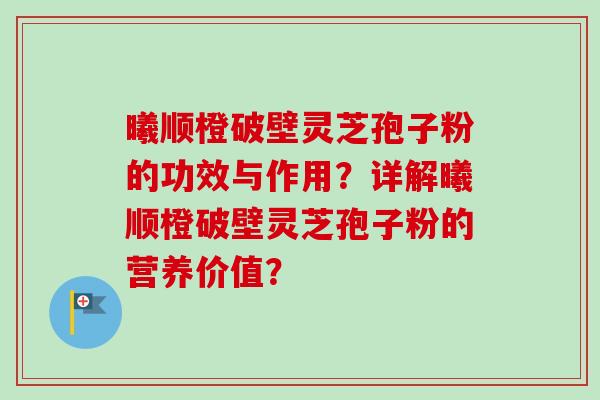 曦顺橙破壁灵芝孢子粉的功效与作用?详解曦顺橙破壁灵芝孢子粉的营养价值? 曦顺橙破壁灵芝孢子粉的功效与作用?详解曦顺橙破壁灵芝孢子粉的营养价值?