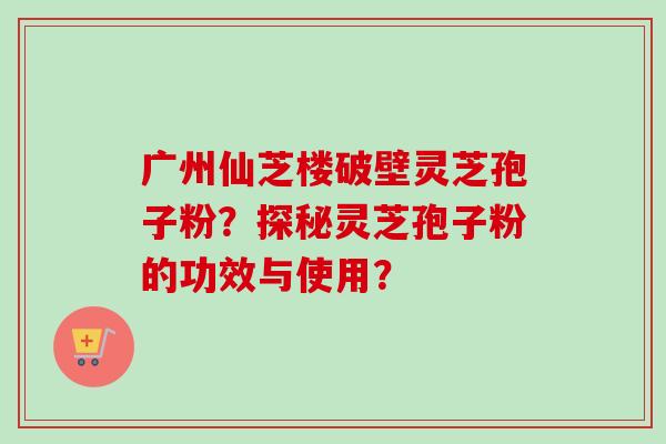 广州仙芝楼破壁灵芝孢子粉?探秘灵芝孢子粉的功效与使用? 广州仙芝楼破壁灵芝孢子粉?探秘灵芝孢子粉的功效与使用?