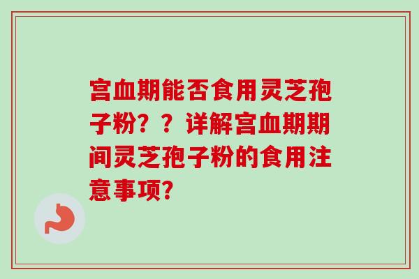 宫期能否食用灵芝孢子粉??详解宫期期间灵芝孢子粉的食用注意事项? 宫期能否食用灵芝孢子粉??详解宫期期间灵芝孢子粉的食用注意事项?