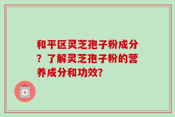 和平区灵芝孢子粉成分?了解灵芝孢子粉的营养成分和功效? 和平区灵芝孢子粉成分?了解灵芝孢子粉的营养成分和功效?