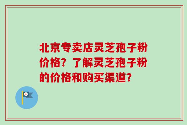 北京专卖店灵芝孢子粉价格？了解灵芝孢子粉的价格和购买渠道？