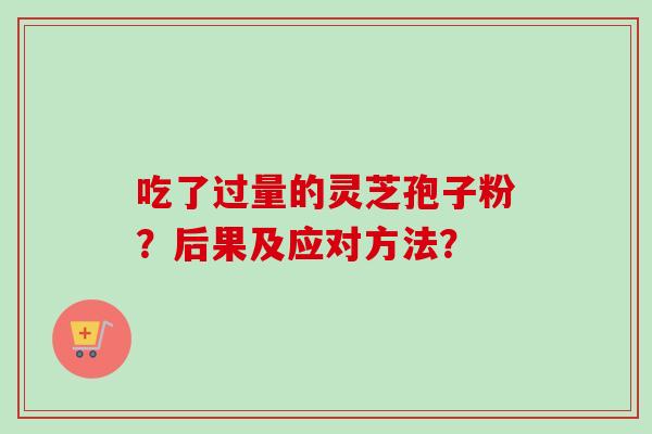 吃了过量的灵芝孢子粉?后果及应对方法? 吃了过量的灵芝孢子粉?后果及应对方法?