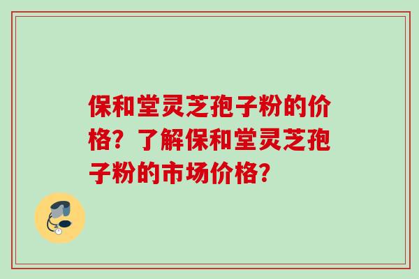保和堂灵芝孢子粉的价格?了解保和堂灵芝孢子粉的市场价格? 保和堂灵芝孢子粉的价格?了解保和堂灵芝孢子粉的市场价格?