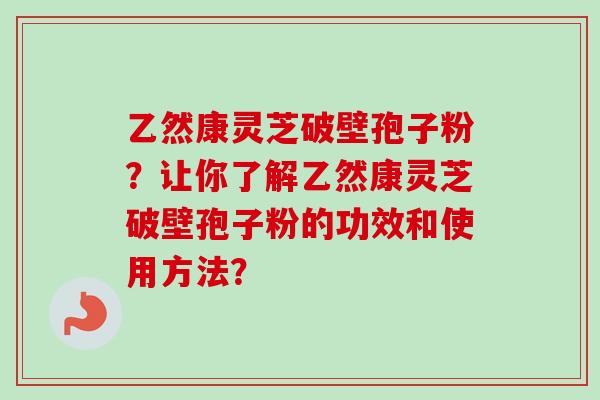 乙然康灵芝破壁孢子粉?让你了解乙然康灵芝破壁孢子粉的功效和使用方法? 乙然康灵芝破壁孢子粉?让你了解乙然康灵芝破壁孢子粉的功效和使用方法?
