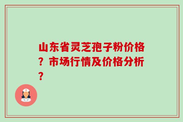 山东省灵芝孢子粉价格？市场行情及价格分析？