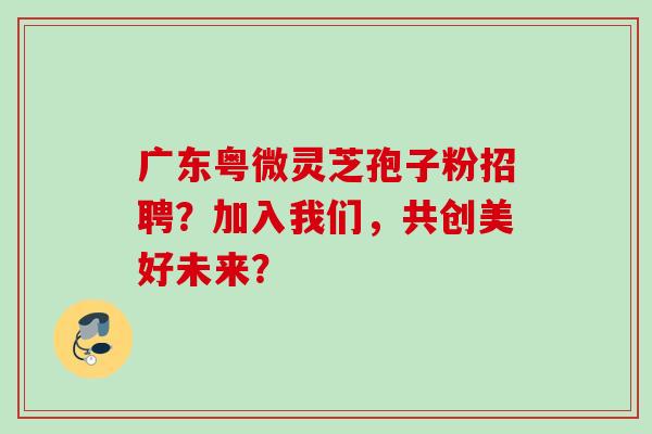 广东粤微灵芝孢子粉招聘?加入我们,共创美好未来? 广东粤微灵芝孢子粉招聘?加入我们,共创美好未来?