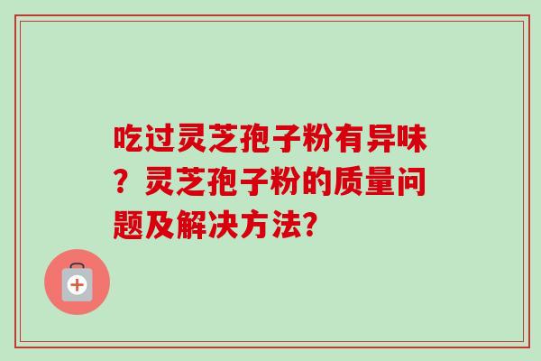 吃过灵芝孢子粉有异味?灵芝孢子粉的质量问题及解决方法? 吃过灵芝孢子粉有异味?灵芝孢子粉的质量问题及解决方法?