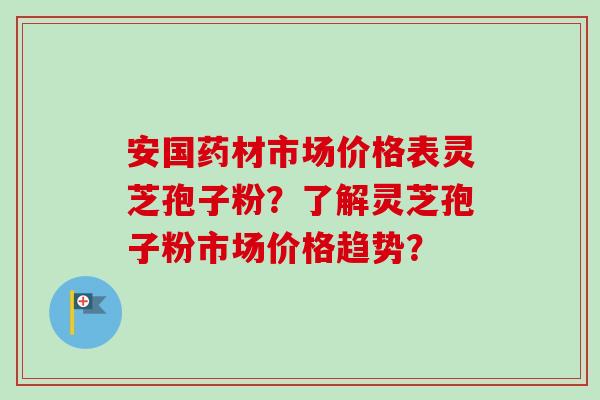安国药材市场价格表灵芝孢子粉?了解灵芝孢子粉市场价格趋势? 安国药材市场价格表灵芝孢子粉?了解灵芝孢子粉市场价格趋势?