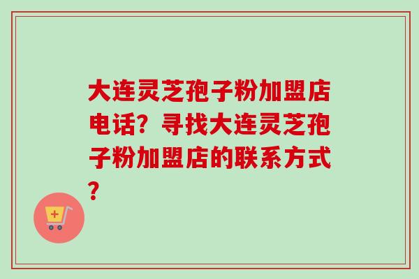 大连灵芝孢子粉加盟店电话？寻找大连灵芝孢子粉加盟店的联系方式？