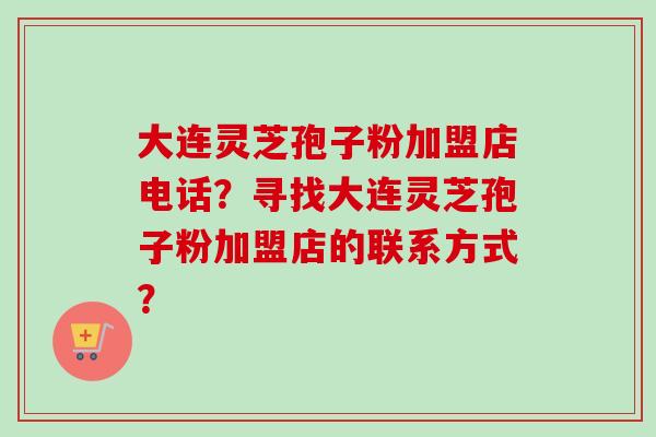 大连灵芝孢子粉加盟店电话？寻找大连灵芝孢子粉加盟店的联系方式？