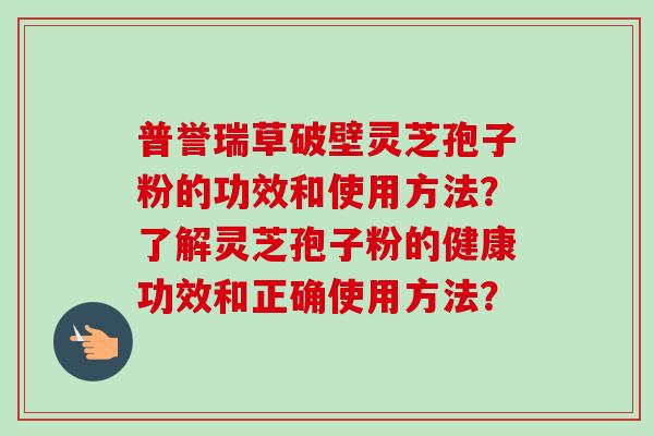 普誉瑞草破壁灵芝孢子粉的功效和使用方法?了解灵芝孢子粉的健康功效和正确使用方法? 普誉瑞草破壁灵芝孢子粉的功效和使用方法?了解灵芝孢子粉的健康功效和正确使用方法?