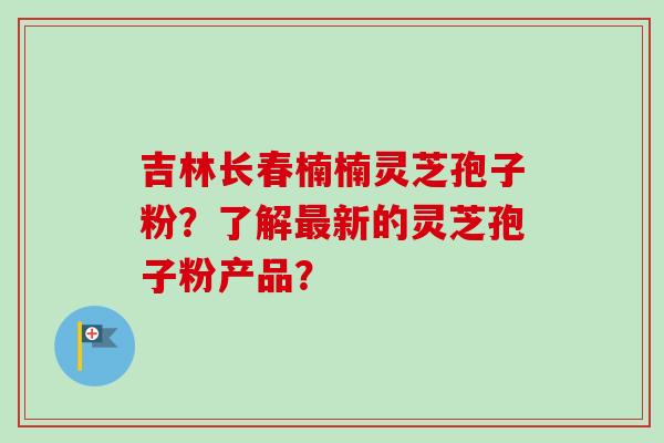 吉林长春楠楠灵芝孢子粉？了解新的灵芝孢子粉产品？
