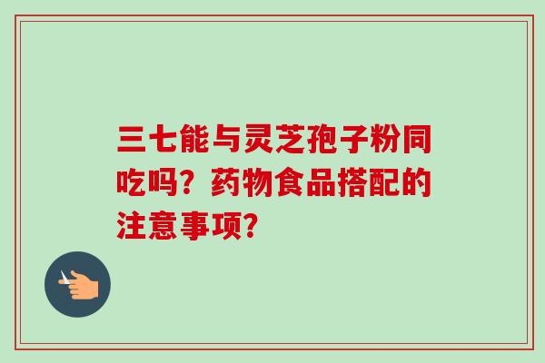 三七能与灵芝孢子粉同吃吗?食品搭配的注意事项? 三七能与灵芝孢子粉同吃吗?食品搭配的注意事项?