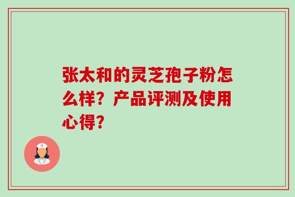 张太和的灵芝孢子粉怎么样?产品评测及使用心得? 张太和的灵芝孢子粉怎么样?产品评测及使用心得?