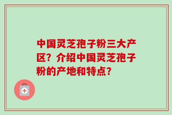 中国灵芝孢子粉三大产区?介绍中国灵芝孢子粉的产地和特点? 中国灵芝孢子粉三大产区?介绍中国灵芝孢子粉的产地和特点?