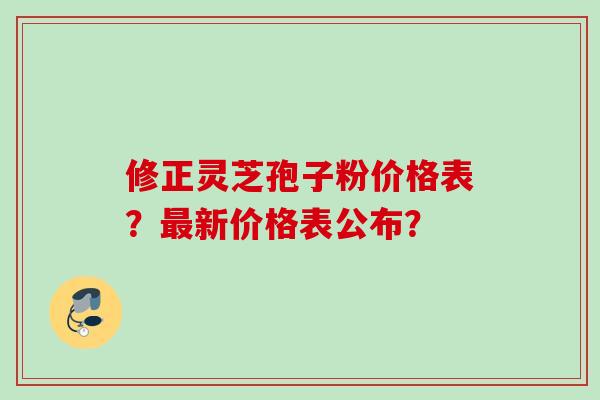 修正灵芝孢子粉价格表？新价格表公布？