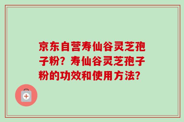 京东自营寿仙谷灵芝孢子粉?寿仙谷灵芝孢子粉的功效和使用方法? 京东自营寿仙谷灵芝孢子粉?寿仙谷灵芝孢子粉的功效和使用方法?