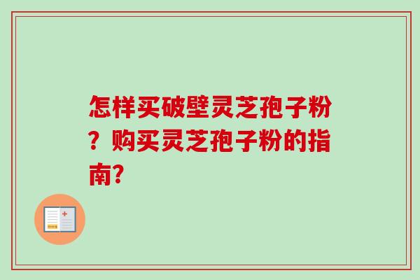 怎样买破壁灵芝孢子粉?购买灵芝孢子粉的指南? 怎样买破壁灵芝孢子粉?购买灵芝孢子粉的指南?