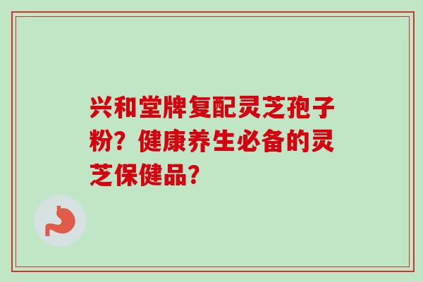 兴和堂牌复配灵芝孢子粉?健康养生必备的灵芝保健品? 兴和堂牌复配灵芝孢子粉?健康养生必备的灵芝保健品?