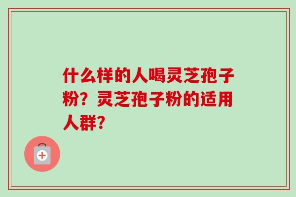 什么样的人喝灵芝孢子粉?灵芝孢子粉的适用人群? 什么样的人喝灵芝孢子粉?灵芝孢子粉的适用人群?