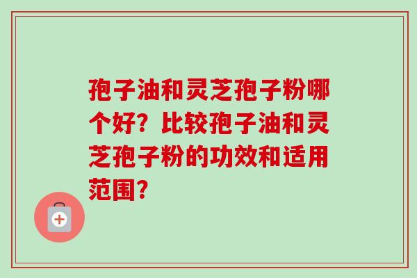 孢子油和灵芝孢子粉哪个好?比较孢子油和灵芝孢子粉的功效和适用范围? 孢子油和灵芝孢子粉哪个好?比较孢子油和灵芝孢子粉的功效和适用范围?