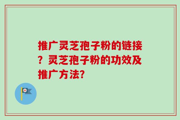 推广灵芝孢子粉的链接?灵芝孢子粉的功效及推广方法? 推广灵芝孢子粉的链接?灵芝孢子粉的功效及推广方法?