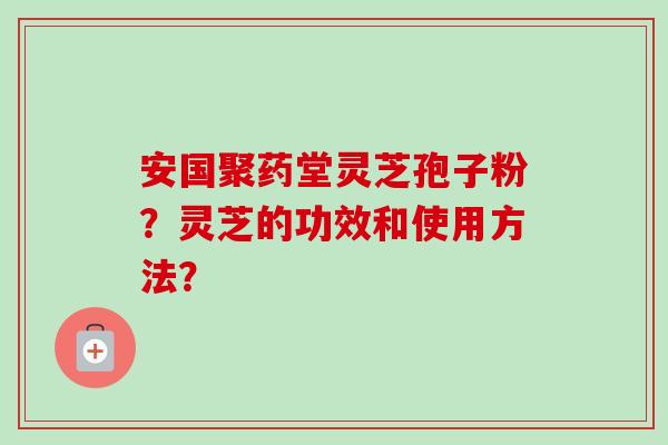 安国聚药堂灵芝孢子粉?灵芝的功效和使用方法? 安国聚药堂灵芝孢子粉?灵芝的功效和使用方法?
