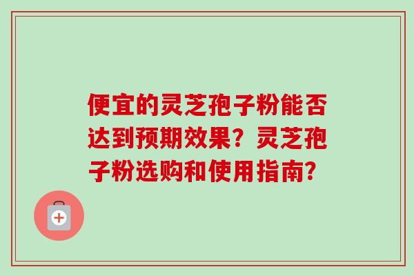 便宜的灵芝孢子粉能否达到预期效果？灵芝孢子粉选购和使用指南？