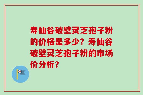 寿仙谷破壁灵芝孢子粉的价格是多少?寿仙谷破壁灵芝孢子粉的市场价分析? 寿仙谷破壁灵芝孢子粉的价格是多少?寿仙谷破壁灵芝孢子粉的市场价分析?