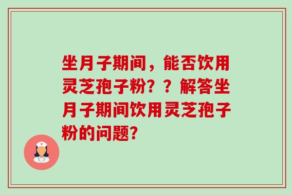 坐月子期间，能否饮用灵芝孢子粉？？解答坐月子期间饮用灵芝孢子粉的问题？