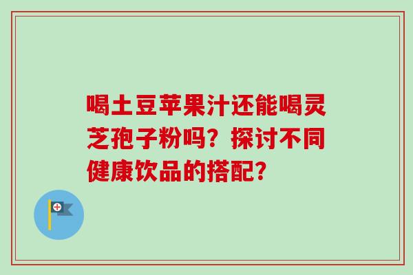 喝土豆苹果汁还能喝灵芝孢子粉吗?探讨不同健康饮品的搭配? 喝土豆苹果汁还能喝灵芝孢子粉吗?探讨不同健康饮品的搭配?