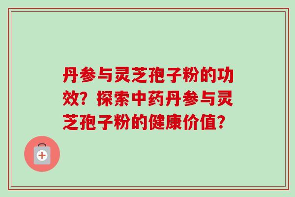 丹参与灵芝孢子粉的功效？探索丹参与灵芝孢子粉的健康价值？