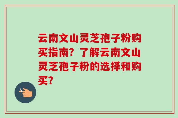 云南文山灵芝孢子粉购买指南?了解云南文山灵芝孢子粉的选择和购买? 云南文山灵芝孢子粉购买指南?了解云南文山灵芝孢子粉的选择和购买?
