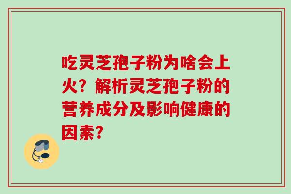吃灵芝孢子粉为啥会上火?解析灵芝孢子粉的营养成分及影响健康的因素? 吃灵芝孢子粉为啥会上火?解析灵芝孢子粉的营养成分及影响健康的因素?