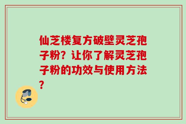 仙芝楼复方破壁灵芝孢子粉?让你了解灵芝孢子粉的功效与使用方法? 仙芝楼复方破壁灵芝孢子粉?让你了解灵芝孢子粉的功效与使用方法?