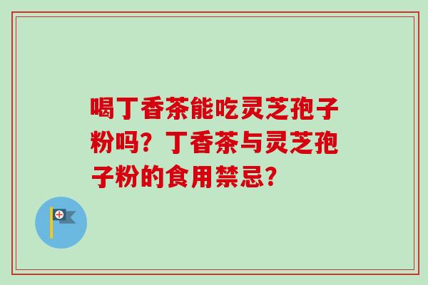 喝丁香茶能吃灵芝孢子粉吗?丁香茶与灵芝孢子粉的食用禁忌? 喝丁香茶能吃灵芝孢子粉吗?丁香茶与灵芝孢子粉的食用禁忌?