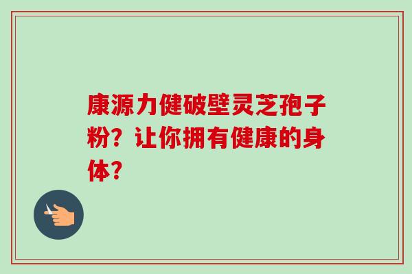 康源力健破壁灵芝孢子粉？让你拥有健康的身体？