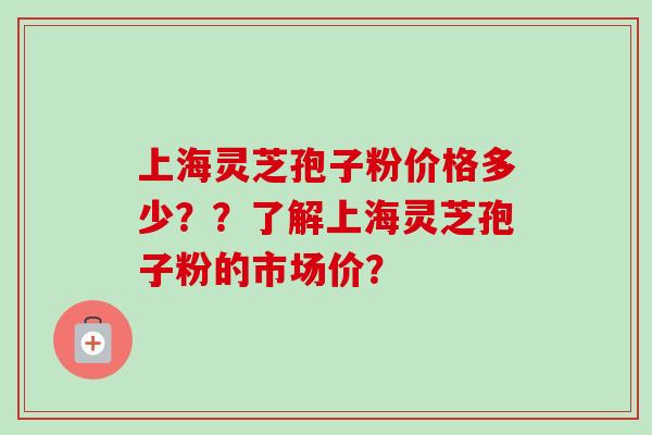 上海灵芝孢子粉价格多少？？了解上海灵芝孢子粉的市场价？