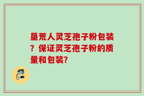 垦荒人灵芝孢子粉包装？保证灵芝孢子粉的质量和包装？