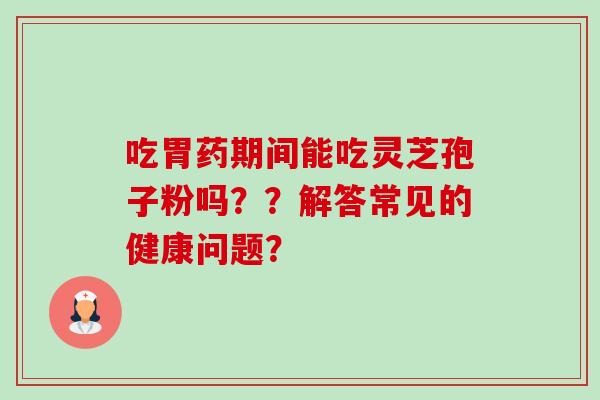 吃胃药期间能吃灵芝孢子粉吗??解答常见的健康问题? 吃胃药期间能吃灵芝孢子粉吗??解答常见的健康问题?