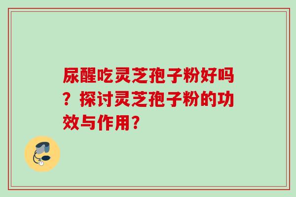 尿醒吃灵芝孢子粉好吗?探讨灵芝孢子粉的功效与作用? 尿醒吃灵芝孢子粉好吗?探讨灵芝孢子粉的功效与作用?