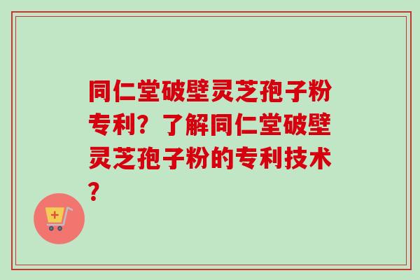 同仁堂破壁灵芝孢子粉专利？了解同仁堂破壁灵芝孢子粉的专利技术？