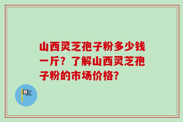 山西灵芝孢子粉多少钱一斤?了解山西灵芝孢子粉的市场价格? 山西灵芝孢子粉多少钱一斤?了解山西灵芝孢子粉的市场价格?