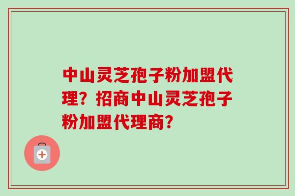 中山灵芝孢子粉加盟代理?招商中山灵芝孢子粉加盟代理商? 中山灵芝孢子粉加盟代理?招商中山灵芝孢子粉加盟代理商?